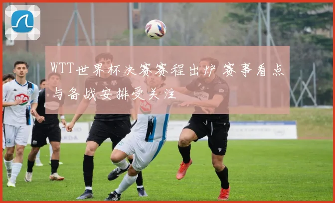 WTT世界杯决赛赛程出炉 赛事看点与备战安排受关注