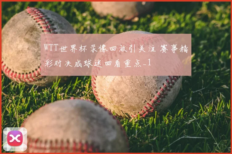 WTT世界杯录像回放引关注 赛事精彩对决成球迷回看重点_1