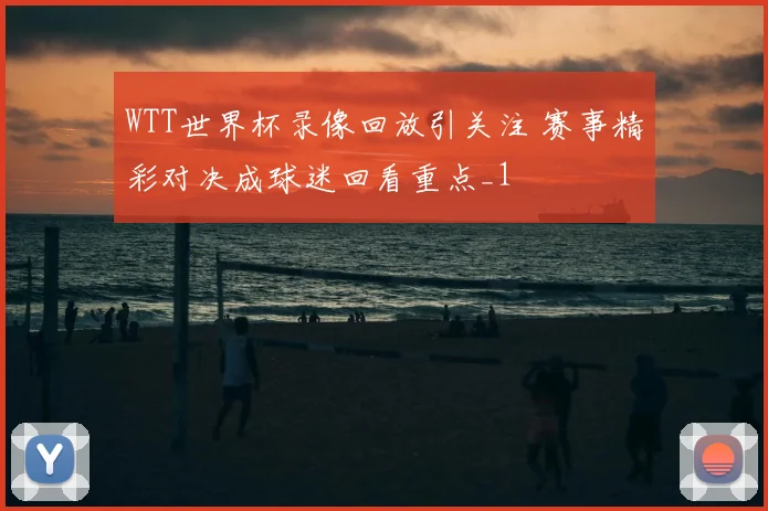 WTT世界杯录像回放引关注 赛事精彩对决成球迷回看重点_1
