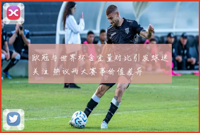 欧冠与世界杯含金量对比引发球迷关注 热议两大赛事价值差异