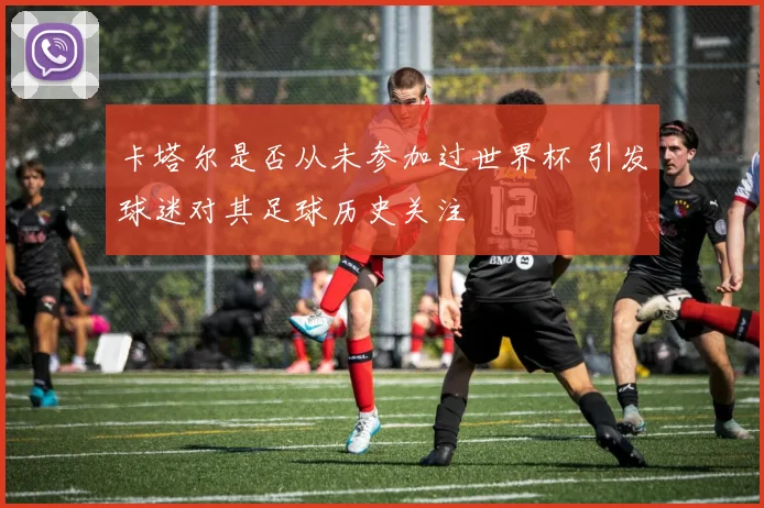 卡塔尔是否从未参加过世界杯 引发球迷对其足球历史关注