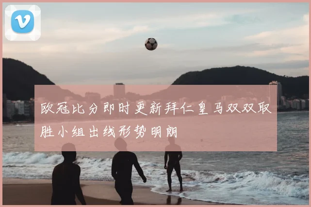 欧冠比分即时更新拜仁皇马双双取胜小组出线形势明朗