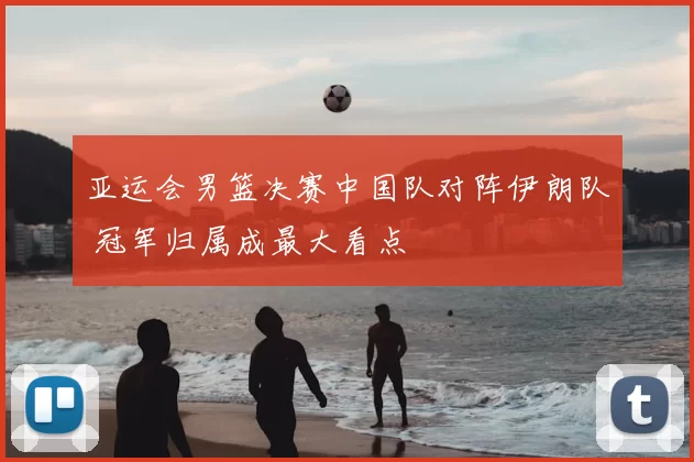 亚运会男篮决赛中国队对阵伊朗队 冠军归属成最大看点