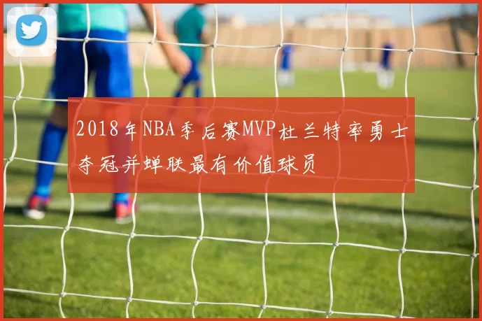 2018年NBA季后赛MVP杜兰特率勇士夺冠并蝉联最有价值球员