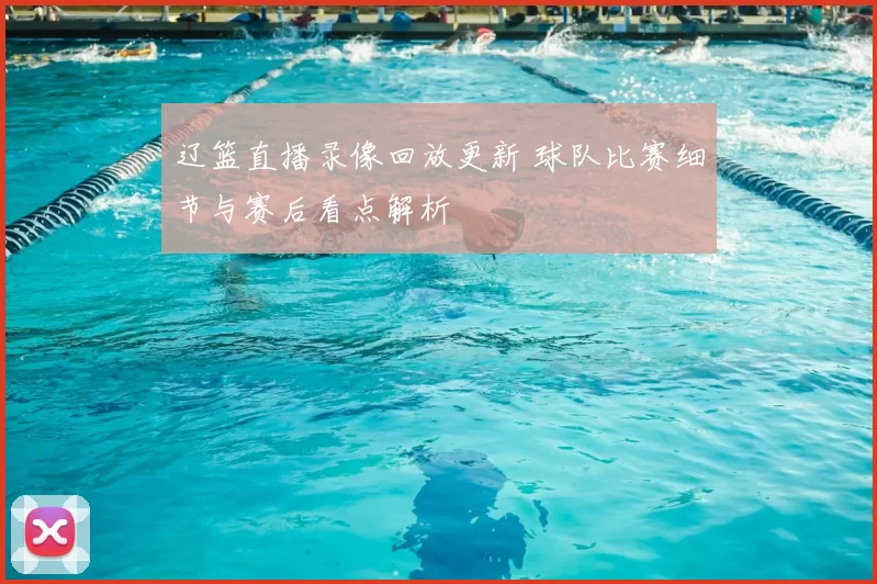 辽篮直播录像回放更新 球队比赛细节与赛后看点解析