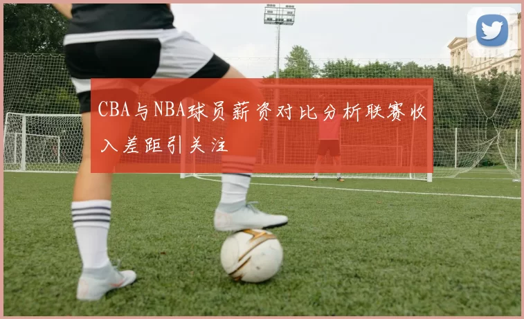 CBA与NBA球员薪资对比分析联赛收入差距引关注
