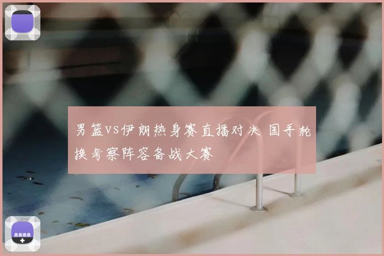 男篮vs伊朗热身赛直播对决 国手轮换考察阵容备战大赛