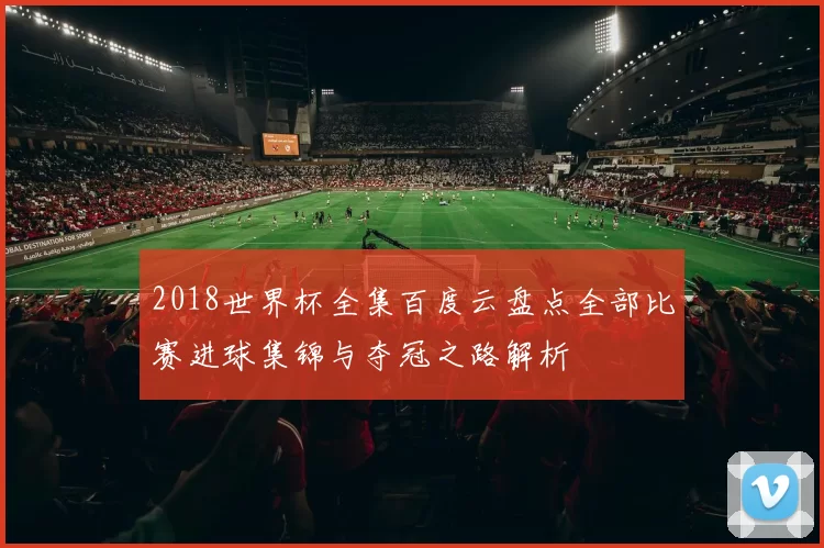 2018世界杯全集百度云盘点全部比赛进球集锦与夺冠之路解析