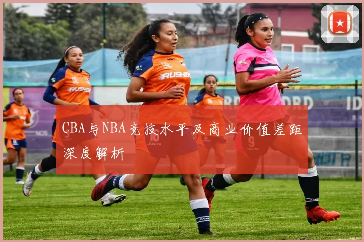 CBA与NBA竞技水平及商业价值差距深度解析