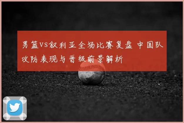 男篮vs叙利亚全场比赛复盘 中国队攻防表现与晋级前景解析