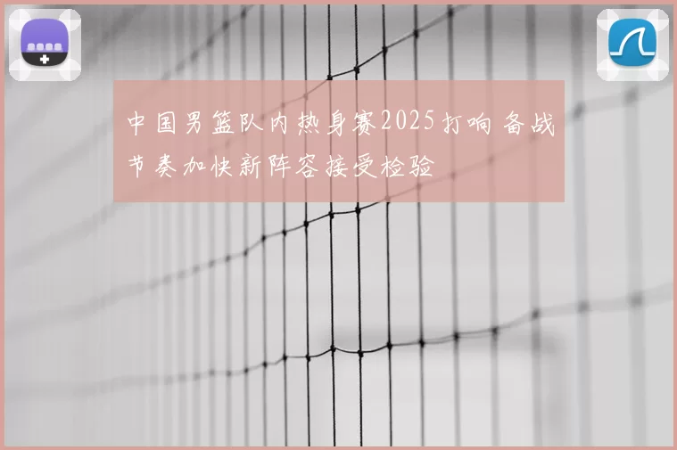 中国男篮队内热身赛2025打响 备战节奏加快新阵容接受检验