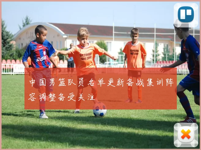 中国男篮队员名单更新备战集训阵容调整备受关注