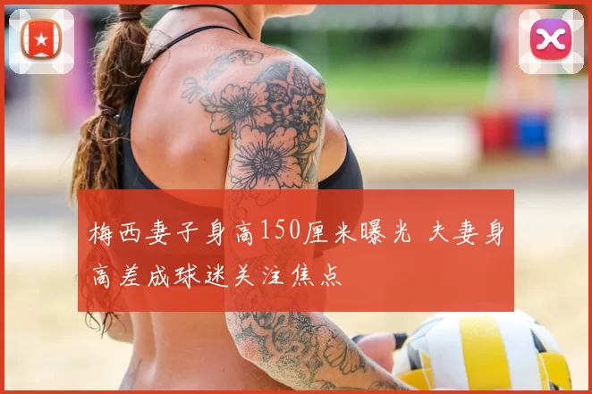 梅西妻子身高150厘米曝光 夫妻身高差成球迷关注焦点