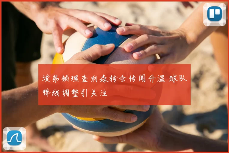 埃弗顿理查利森转会传闻升温 球队锋线调整引关注