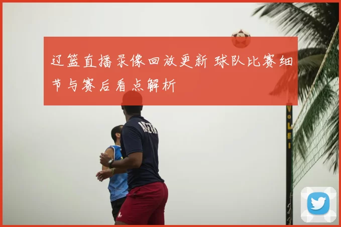 辽篮直播录像回放更新 球队比赛细节与赛后看点解析