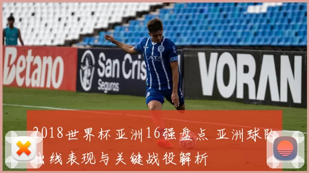 2018世界杯亚洲16强盘点 亚洲球队出线表现与关键战役解析