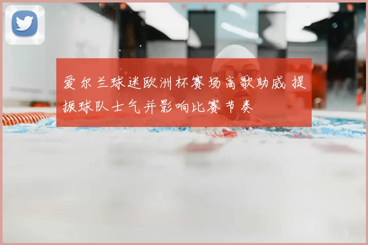 爱尔兰球迷欧洲杯赛场高歌助威 提振球队士气并影响比赛节奏