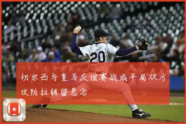 切尔西与皇马友谊赛战成平局双方攻防拉锯留悬念