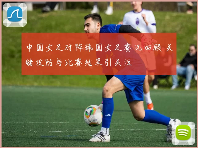 中国女足对阵韩国女足赛况回顾 关键攻防与比赛结果引关注