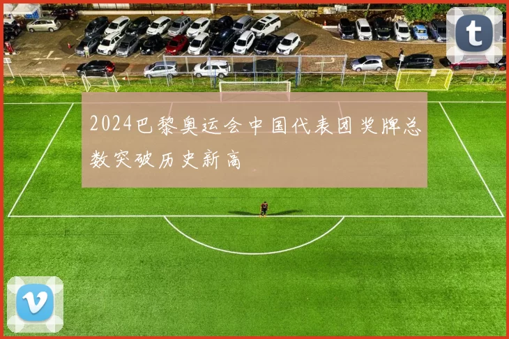 2024巴黎奥运会中国代表团奖牌总数突破历史新高