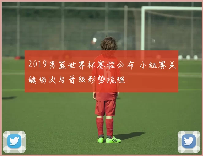2019男篮世界杯赛程公布 小组赛关键场次与晋级形势梳理