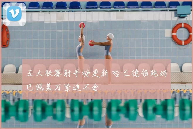 五大联赛射手榜更新 哈兰德领跑姆巴佩莱万紧追不舍