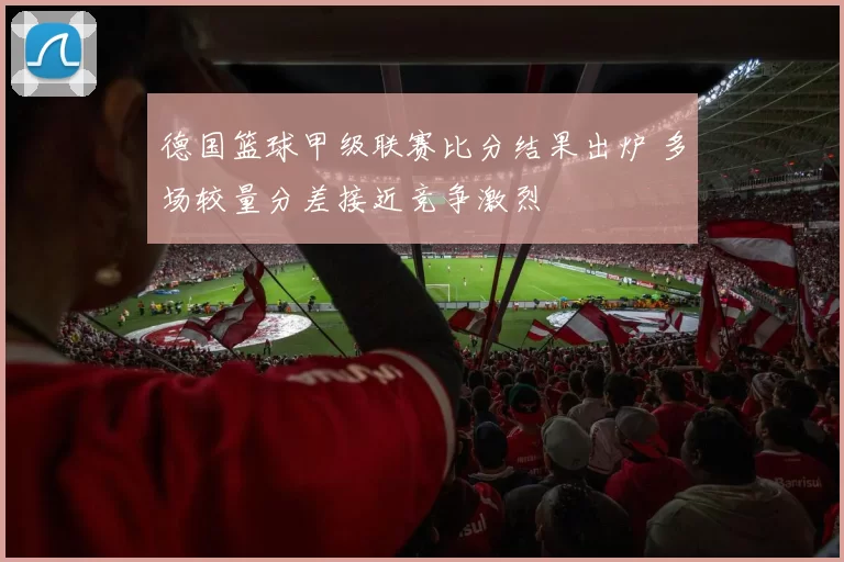 德国篮球甲级联赛比分结果出炉 多场较量分差接近竞争激烈