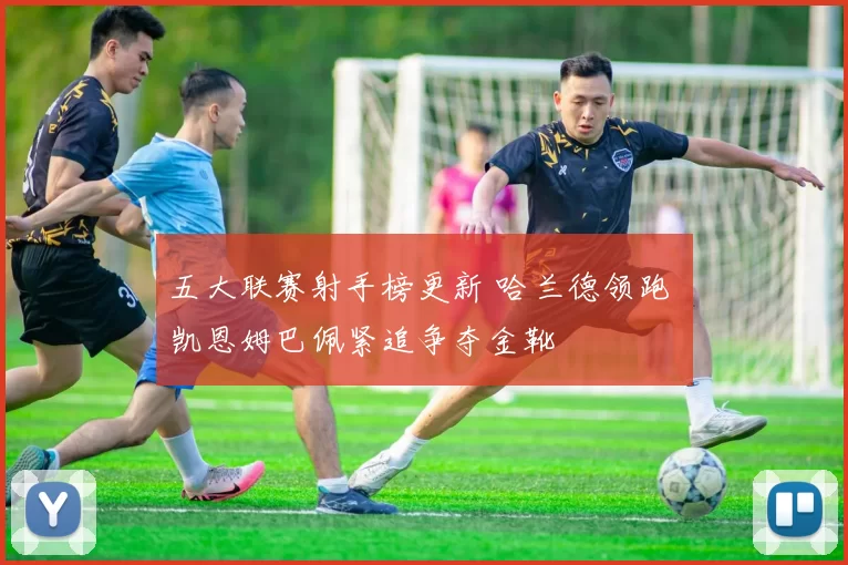 五大联赛射手榜更新 哈兰德领跑 凯恩姆巴佩紧追争夺金靴