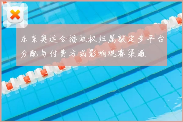 东京奥运会播放权归属敲定多平台分配与付费方式影响观赛渠道