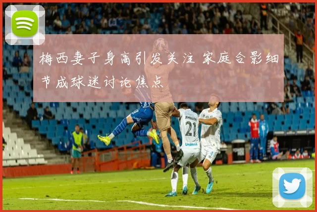 梅西妻子身高引发关注 家庭合影细节成球迷讨论焦点