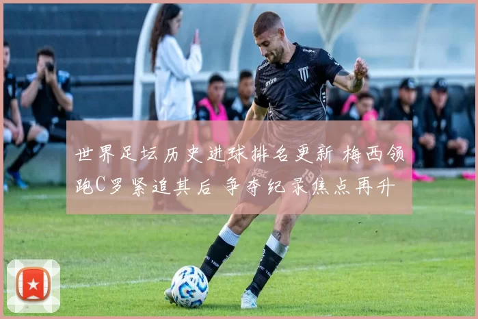 世界足坛历史进球排名更新 梅西领跑C罗紧追其后 争夺纪录焦点再升温