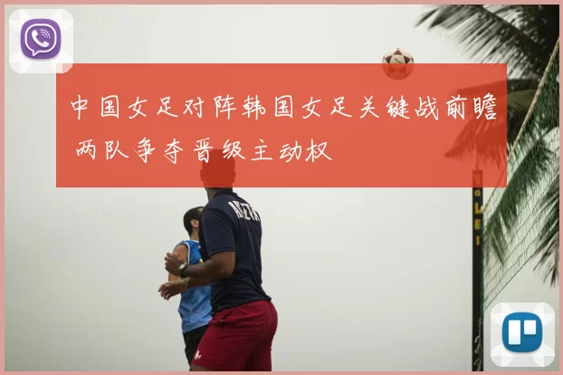 中国女足对阵韩国女足关键战前瞻 两队争夺晋级主动权