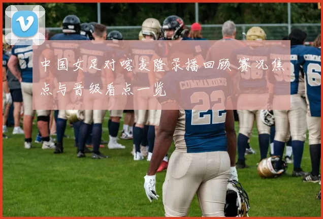 中国女足对喀麦隆录播回顾 赛况焦点与晋级看点一览