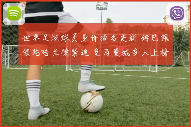 世界足坛球员身价排名更新 姆巴佩领跑哈兰德紧追 皇马曼城多人上榜