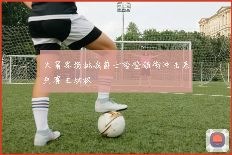 火箭客场挑战爵士哈登领衔冲击系列赛主动权