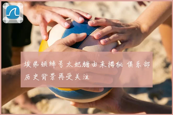 埃弗顿绰号太妃糖由来揭秘 俱乐部历史背景再受关注