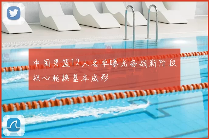 中国男篮12人名单曝光备战新阶段核心轮换基本成形