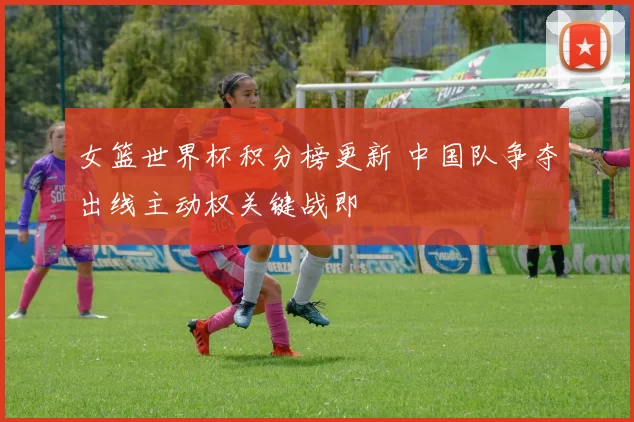 女篮世界杯积分榜更新 中国队争夺出线主动权关键战即