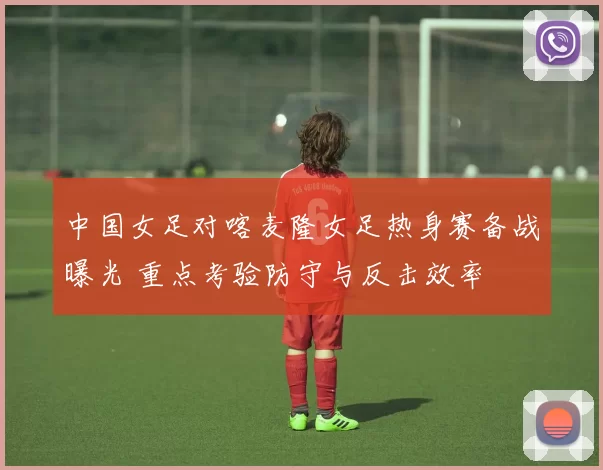 中国女足对喀麦隆女足热身赛备战曝光 重点考验防守与反击效率
