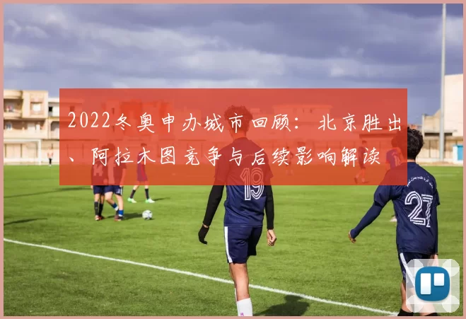 2022冬奥申办城市回顾：北京胜出、阿拉木图竞争与后续影响解读