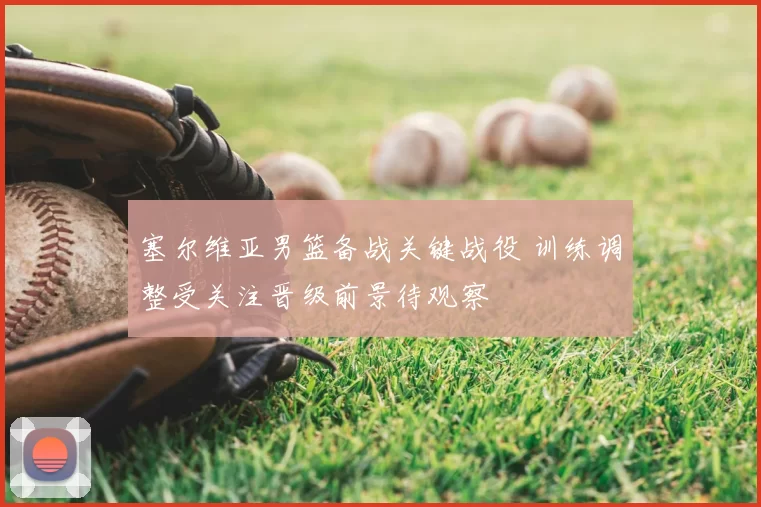 塞尔维亚男篮备战关键战役 训练调整受关注晋级前景待观察