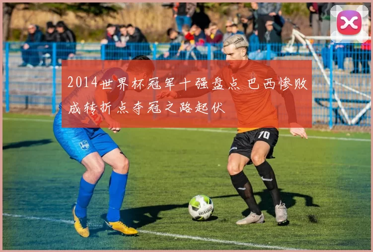 2014世界杯冠军十强盘点 巴西惨败成转折点夺冠之路起伏