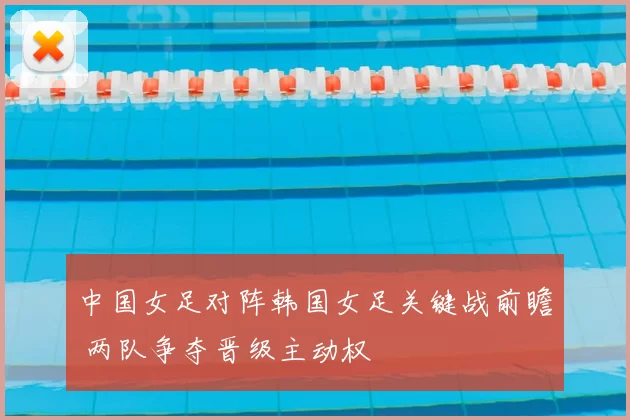 中国女足对阵韩国女足关键战前瞻 两队争夺晋级主动权
