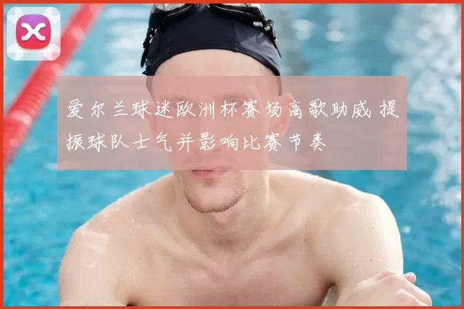 爱尔兰球迷欧洲杯赛场高歌助威 提振球队士气并影响比赛节奏