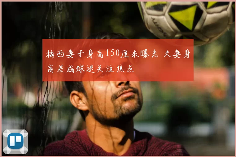 梅西妻子身高150厘米曝光 夫妻身高差成球迷关注焦点