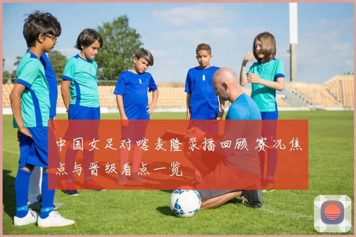 中国女足对喀麦隆录播回顾 赛况焦点与晋级看点一览