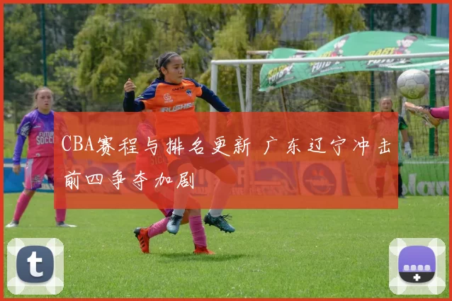 CBA赛程与排名更新 广东辽宁冲击前四争夺加剧