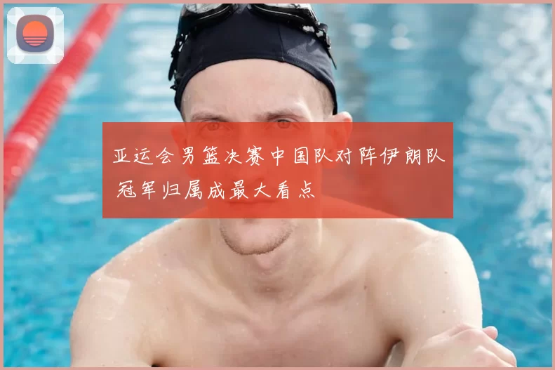亚运会男篮决赛中国队对阵伊朗队 冠军归属成最大看点