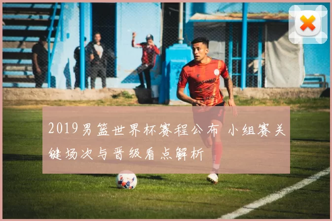 2019男篮世界杯赛程公布 小组赛关键场次与晋级看点解析