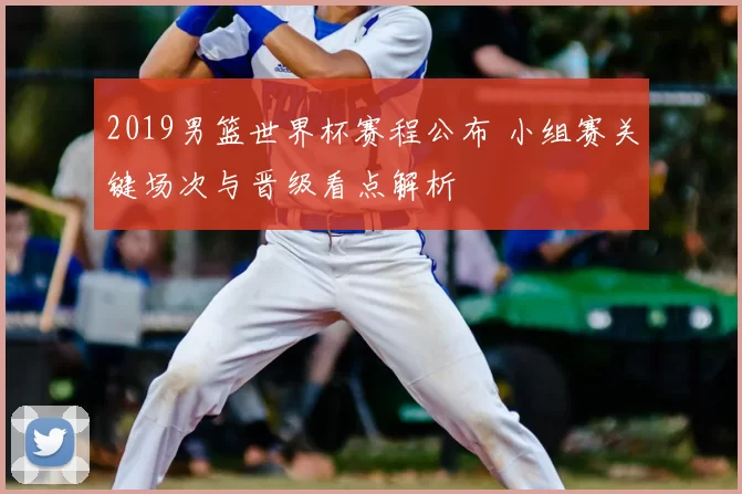 2019男篮世界杯赛程公布 小组赛关键场次与晋级看点解析